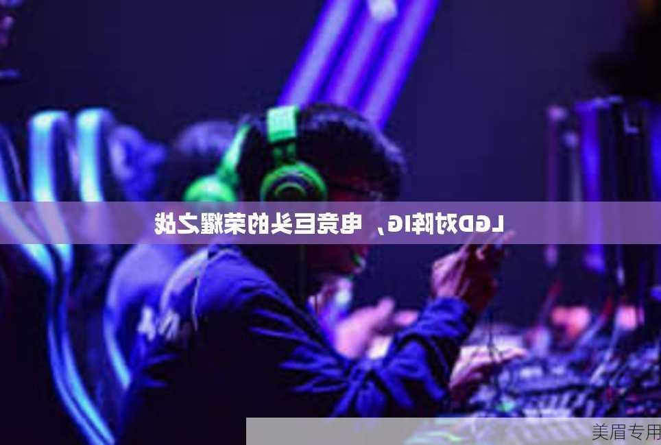 LGD对阵IG，电竞巨头的荣耀之战