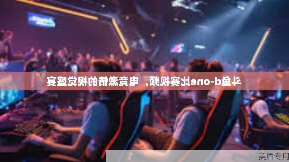 斗鱼d-one比赛视频，电竞激情的视觉盛宴