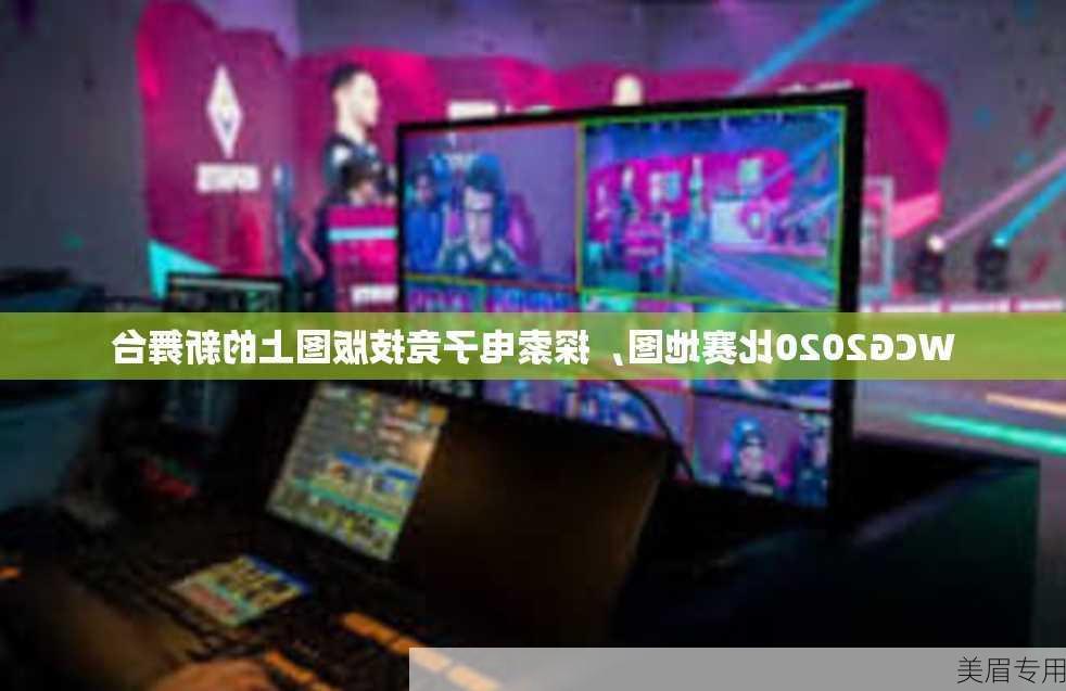 WCG2020比赛地图，探索电子竞技版图上的新舞台